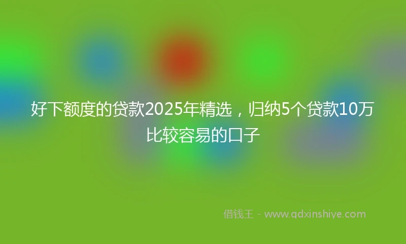 好下额度的贷款2025年精选，归纳5个贷款10万比较容易的口子