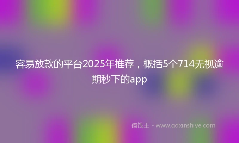容易放款的平台2025年推荐，概括5个714无视逾期秒下的app