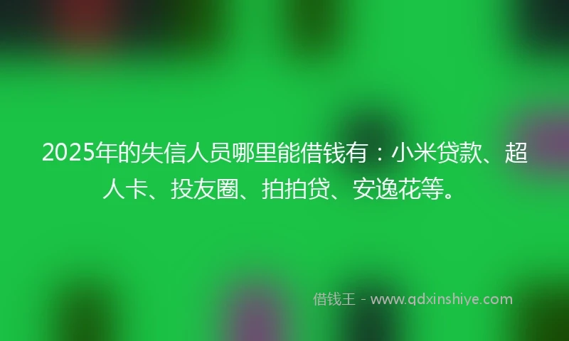 2025年的失信人员哪里能借钱有：小米贷款、超人卡、投友圈、拍拍贷、安逸花等。
