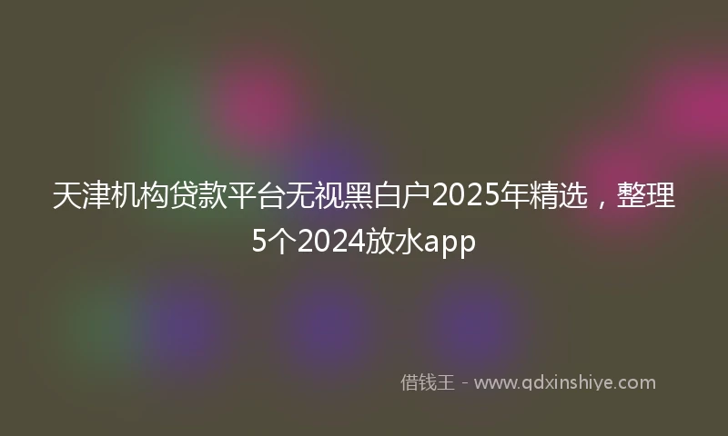 天津机构贷款平台无视黑白户2025年精选，整理5个2024放水app