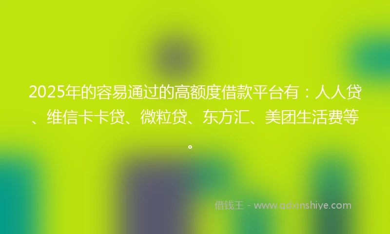 2025年的容易通过的高额度借款平台有：人人贷、维信卡卡贷、微粒贷、东方汇、美团生活费等。