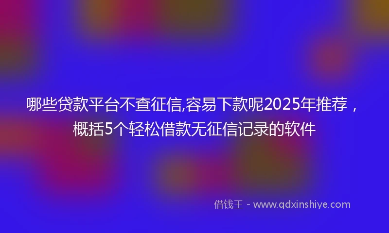 哪些贷款平台不查征信,容易下款呢2025年推荐，概括5个轻松借款无征信记录的软件