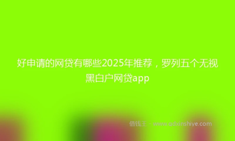 好申请的网贷有哪些2025年推荐，罗列五个无视黑白户网贷app