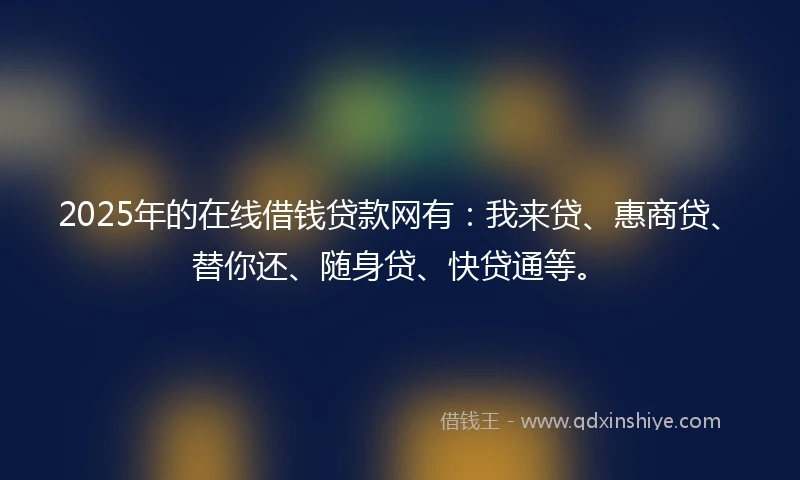 2025年的在线借钱贷款网有：我来贷、惠商贷、替你还、随身贷、快贷通等。