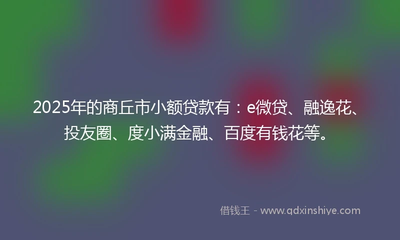 2025年的商丘市小额贷款有：e微贷、融逸花、投友圈、度小满金融、百度有钱花等。