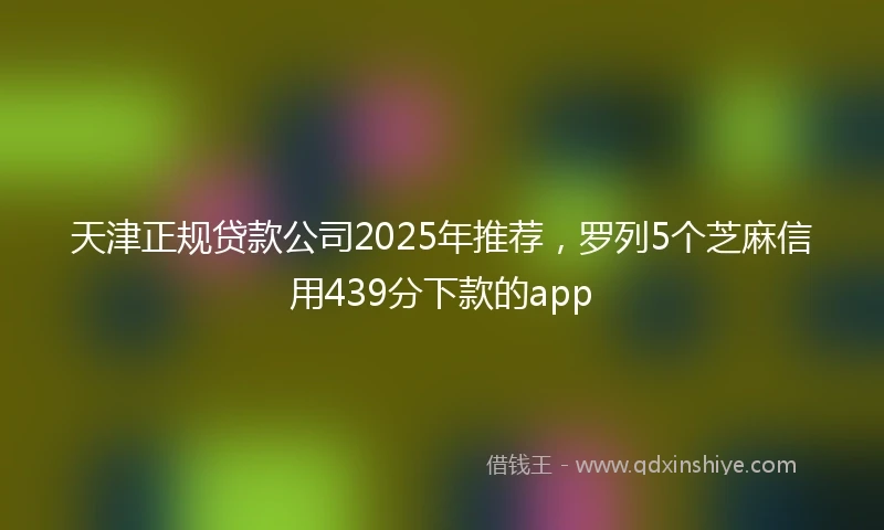天津正规贷款公司2025年推荐,罗列5个芝麻信用439分下款的app