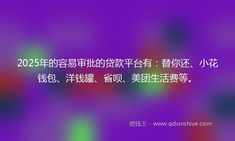 2025年的容易审批的贷款平台有：替你还、小花钱包、洋钱罐、省呗、美团生活费等。