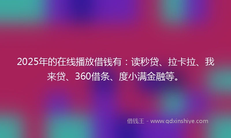 2025年的在线播放借钱有：读秒贷、拉卡拉、我来贷、360借条、度小满金融等。