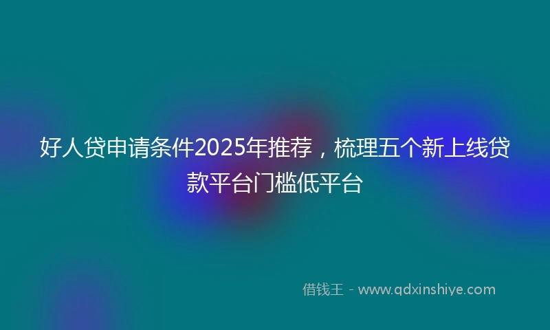 好人贷申请条件2025年推荐，梳理五个新上线贷款平台门槛低平台