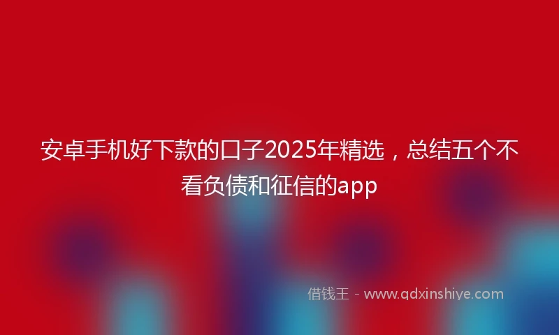 安卓手机好下款的口子2025年精选，总结五个不看负债和征信的app