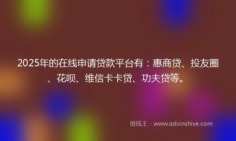 2025年的在线申请贷款平台有：惠商贷、投友圈、花呗、维信卡卡贷、功夫贷等。