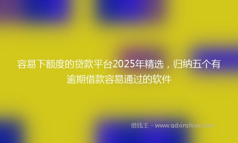 容易下额度的贷款平台2025年精选，归纳五个有逾期借款容易通过的软件