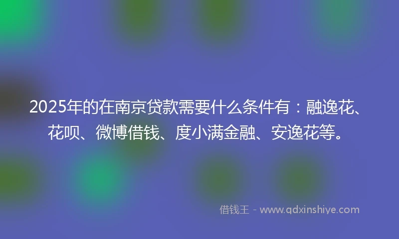 2025年的在南京贷款需要什么条件有：融逸花、花呗、微博借钱、度小满金融、安逸花等。