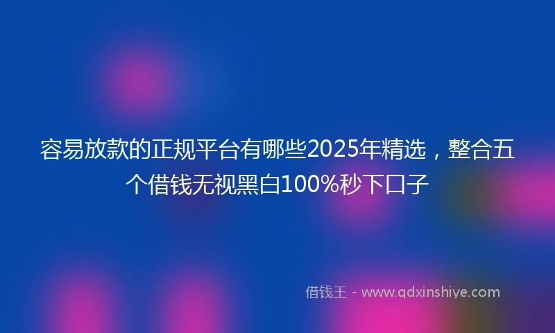 容易放款的正规平台有哪些2025年精选，整合五个借钱无视黑白100%秒下口子