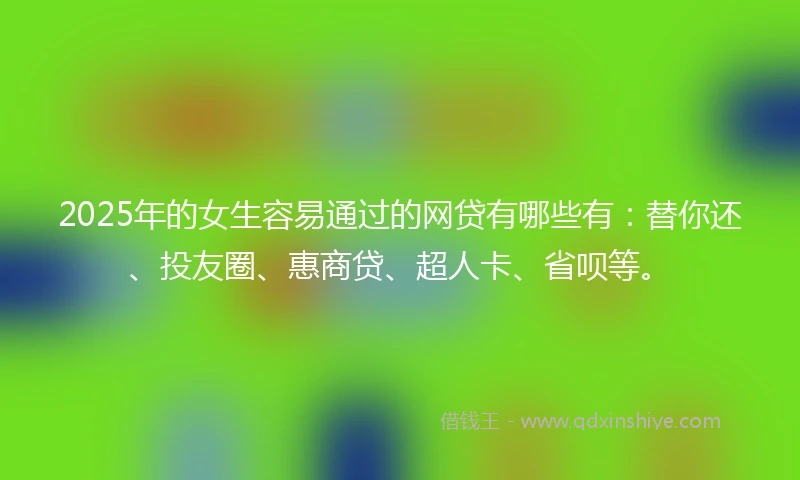 2025年的女生容易通过的网贷有哪些有:替你还、投友圈、惠商贷、超人卡、省呗等。
