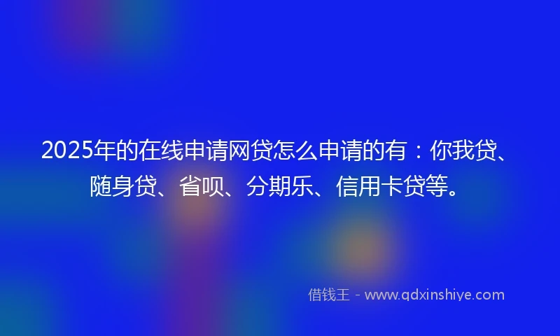 2025年的在线申请网贷怎么申请的有：你我贷、随身贷、省呗、分期乐、信用卡贷等。