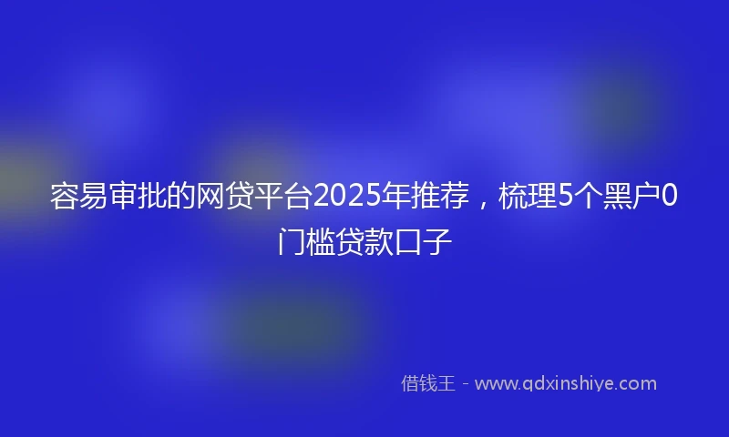 容易审批的网贷平台2025年推荐，梳理5个黑户0门槛贷款口子