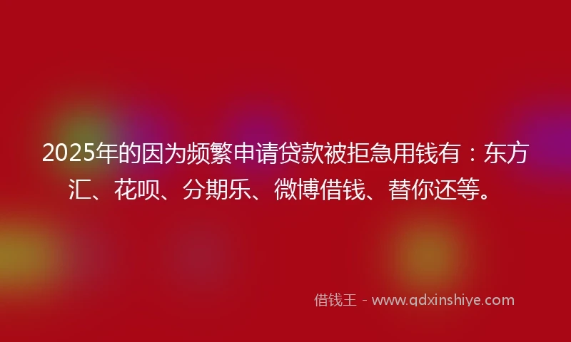 2025年的因为频繁申请贷款被拒急用钱有：东方汇、花呗、分期乐、微博借钱、替你还等。