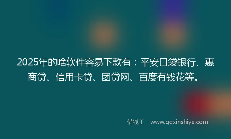 2025年的啥软件容易下款有：平安口袋银行、惠商贷、信用卡贷、团贷网、百度有钱花等。