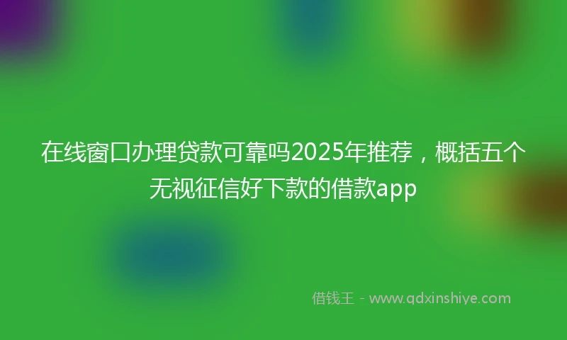 在线窗口办理贷款可靠吗2025年推荐，概括五个无视征信好下款的借款app