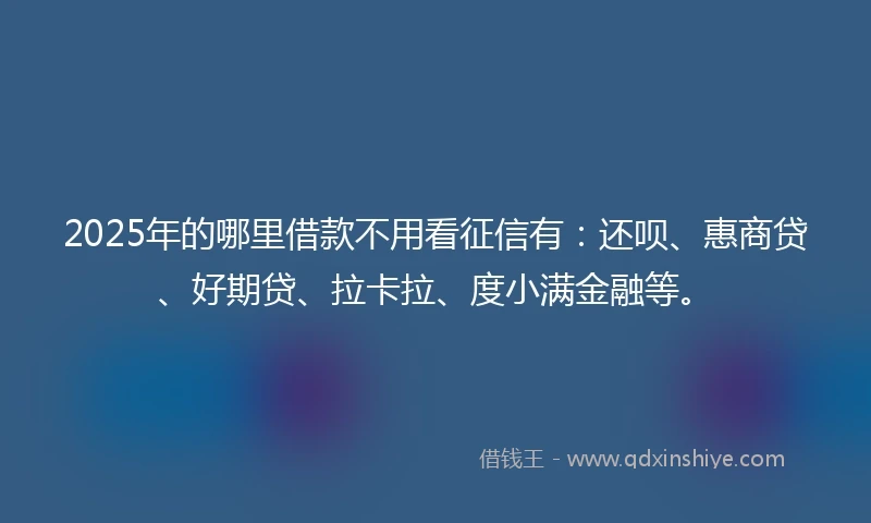 2025年的哪里借款不用看征信有：还呗、惠商贷、好期贷、拉卡拉、度小满金融等。