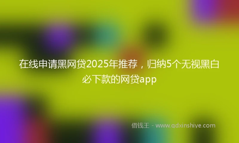 在线申请黑网贷2025年推荐，归纳5个无视黑白必下款的网贷app