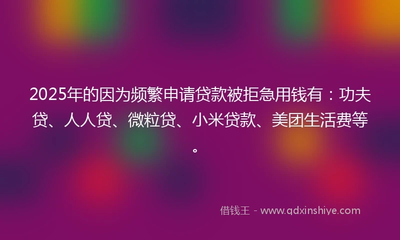 2025年的因为频繁申请贷款被拒急用钱有：功夫贷、人人贷、微粒贷、小米贷款、美团生活费等。