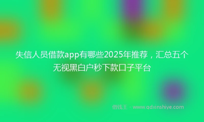 失信人员借款app有哪些2025年推荐，汇总五个无视黑白户秒下款口子平台