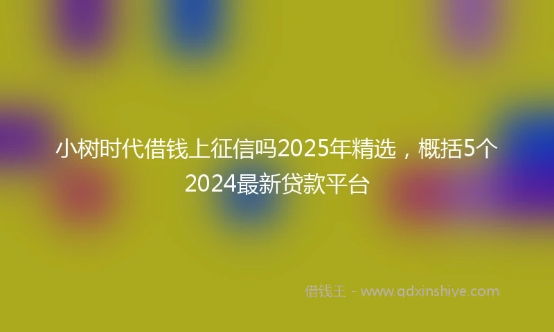小树时代借钱上征信吗2025年精选，概括5个2024最新贷款平台