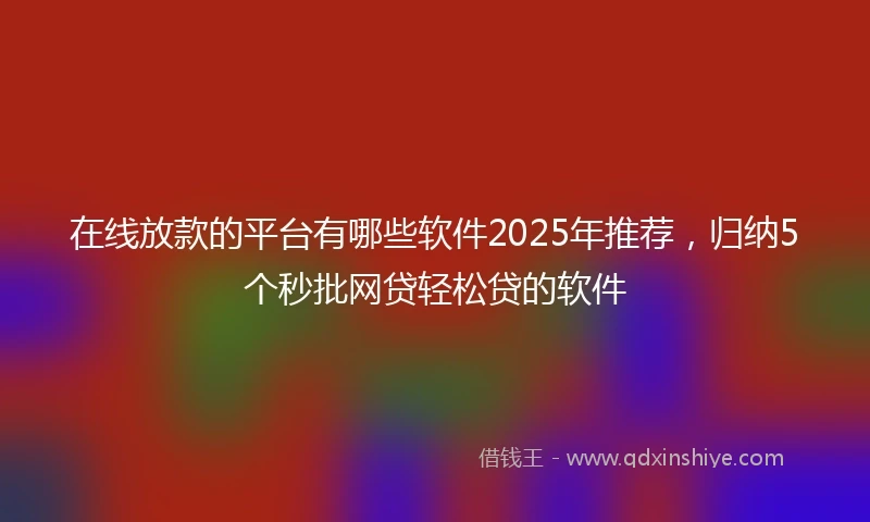 在线放款的平台有哪些软件2025年推荐，归纳5个秒批网贷轻松贷的软件