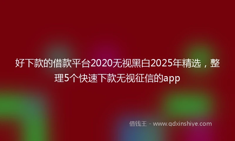 好下款的借款平台2020无视黑白2025年精选，整理5个快速下款无视征信的app