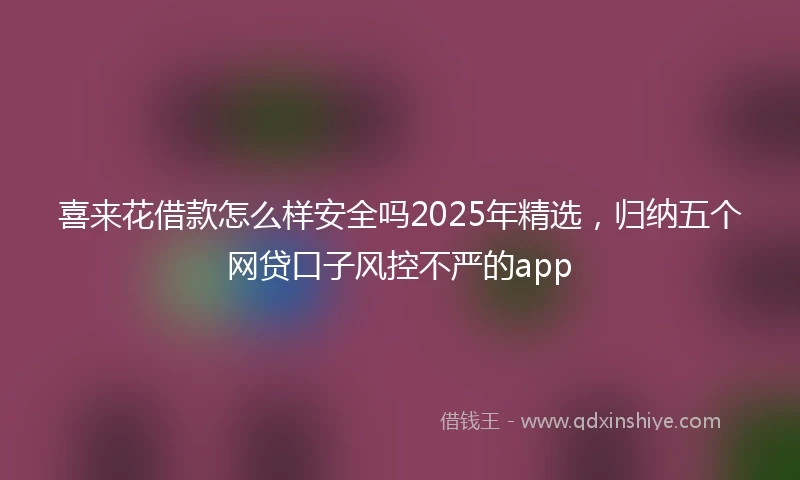 喜来花借款怎么样安全吗2025年精选，归纳五个网贷口子风控不严的app
