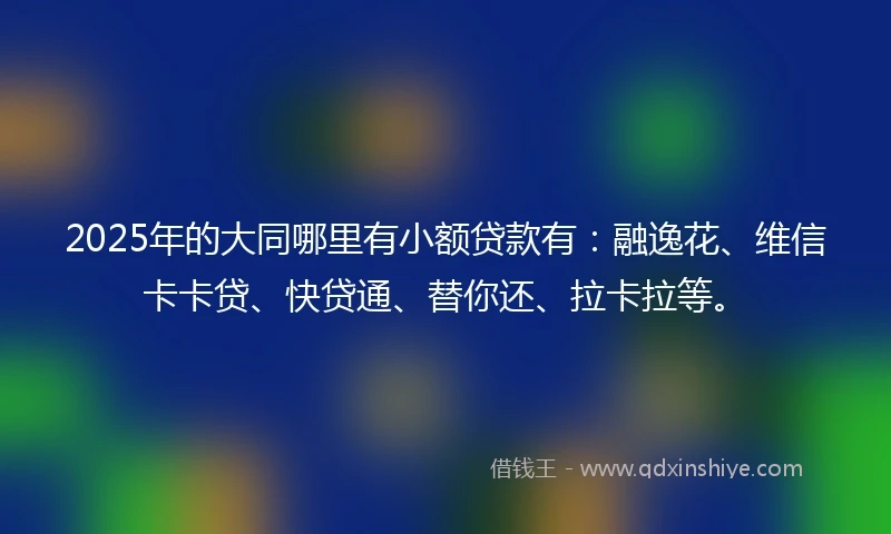 2025年的大同哪里有小额贷款有：融逸花、维信卡卡贷、快贷通、替你还、拉卡拉等。