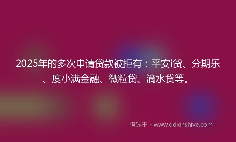 2025年的多次申请贷款被拒有：平安i贷、分期乐、度小满金融、微粒贷、滴水贷等。