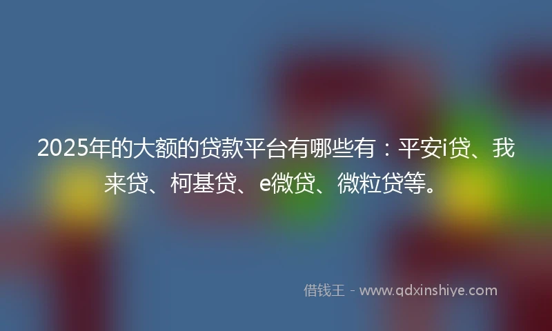 2025年的大额的贷款平台有哪些有：平安i贷、我来贷、柯基贷、e微贷、微粒贷等。