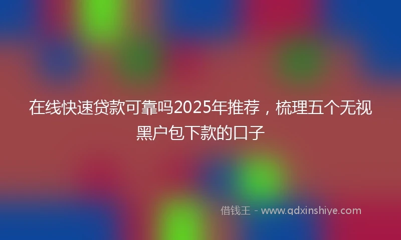 在线快速贷款可靠吗2025年推荐,梳理五个无视黑户包下款的口子