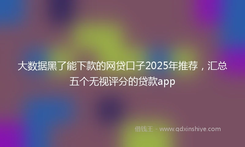 大数据黑了能下款的网贷口子2025年推荐，汇总五个无视评分的贷款app