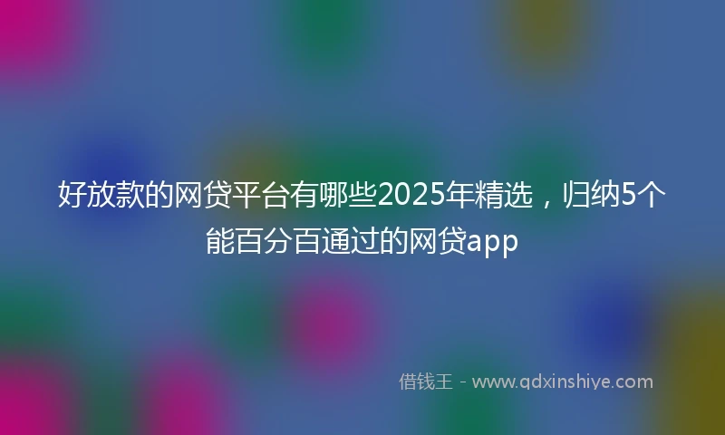 好放款的网贷平台有哪些2025年精选，归纳5个能百分百通过的网贷app