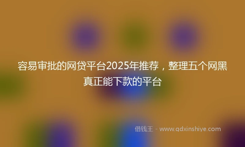 容易审批的网贷平台2025年推荐，整理五个网黑真正能下款的平台