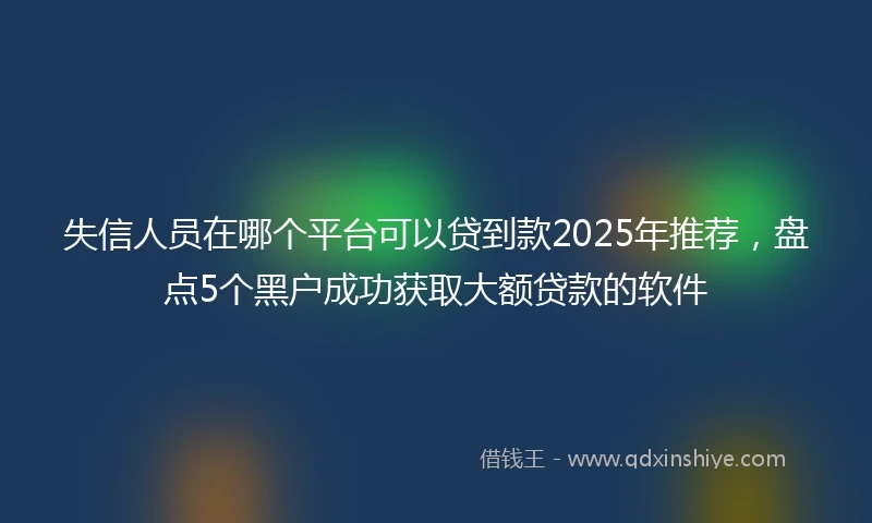 失信人员在哪个平台可以贷到款2025年推荐,盘点5个黑户成功获取大额贷款的软件