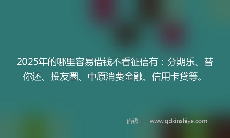 2025年的哪里容易借钱不看征信有：分期乐、替你还、投友圈、中原消费金融、信用卡贷等。