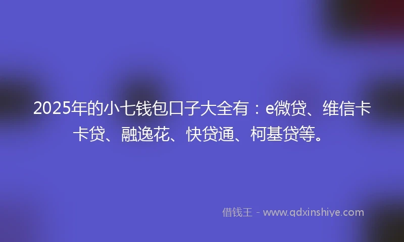 2025年的小七钱包口子大全有：e微贷、维信卡卡贷、融逸花、快贷通、柯基贷等。