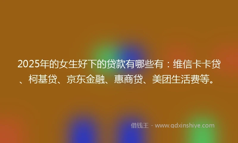 2025年的女生好下的贷款有哪些有：维信卡卡贷、柯基贷、京东金融、惠商贷、美团生活费等。