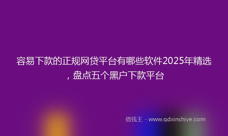 容易下款的正规网贷平台有哪些软件2025年精选，盘点五个黑户下款平台