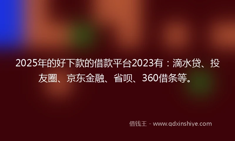 2025年的好下款的借款平台2023有：滴水贷、投友圈、京东金融、省呗、360借条等。