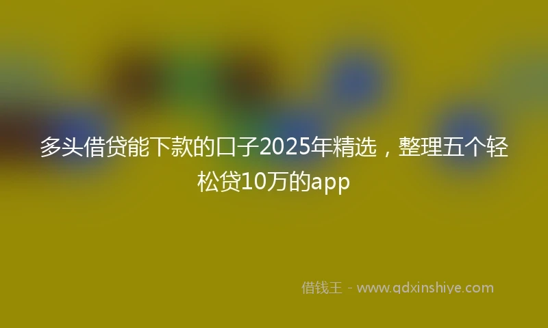 多头借贷能下款的口子2025年精选，整理五个轻松贷10万的app