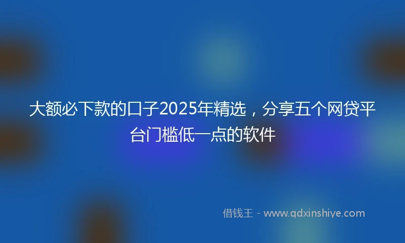 大额必下款的口子2025年精选，分享五个网贷平台门槛低一点的软件