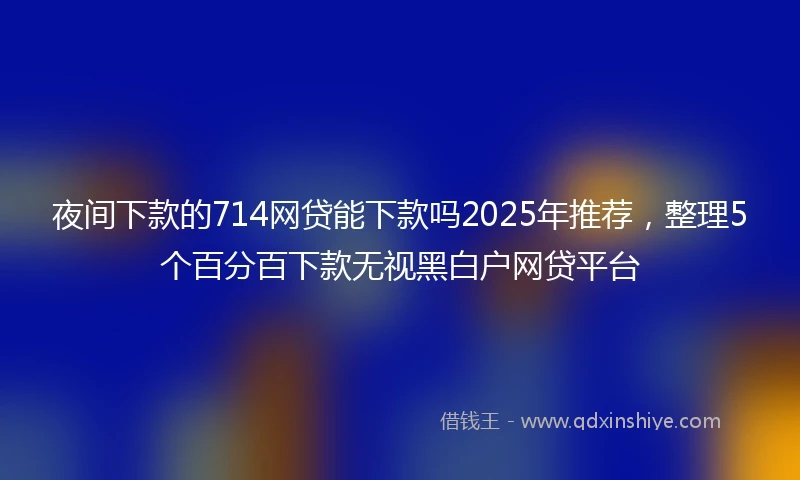 夜间下款的714网贷能下款吗2025年推荐，整理5个百分百下款无视黑白户网贷平台