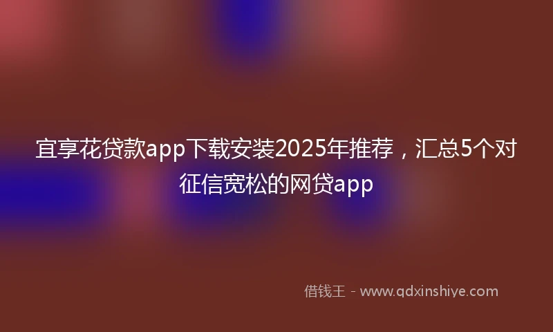 宜享花贷款app下载安装2025年推荐，汇总5个对征信宽松的网贷app