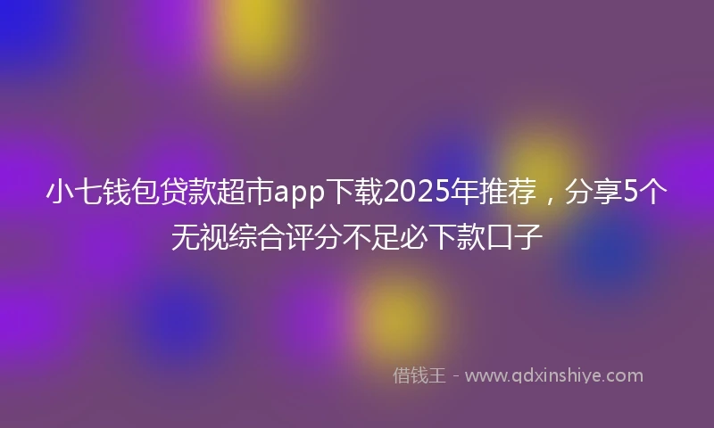 小七钱包贷款超市app下载2025年推荐，分享5个无视综合评分不足必下款口子